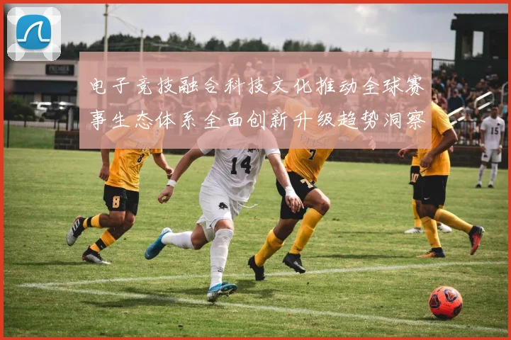 电子竞技融合科技文化推动全球赛事生态体系全面创新升级趋势洞察