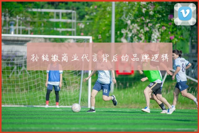 孙铭徽商业代言背后的品牌逻辑