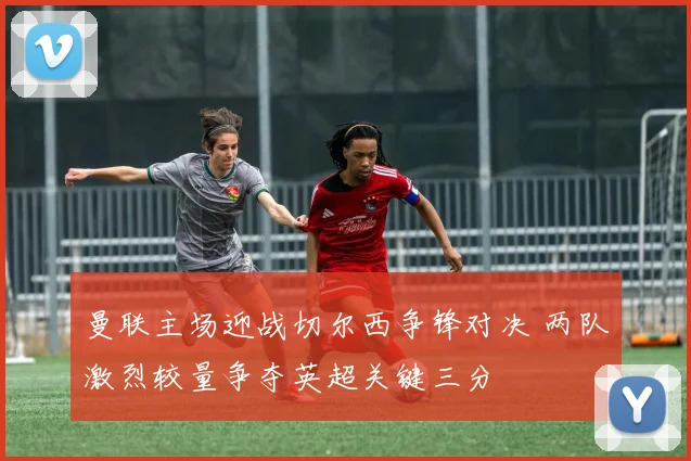 曼联主场迎战切尔西争锋对决 两队激烈较量争夺英超关键三分