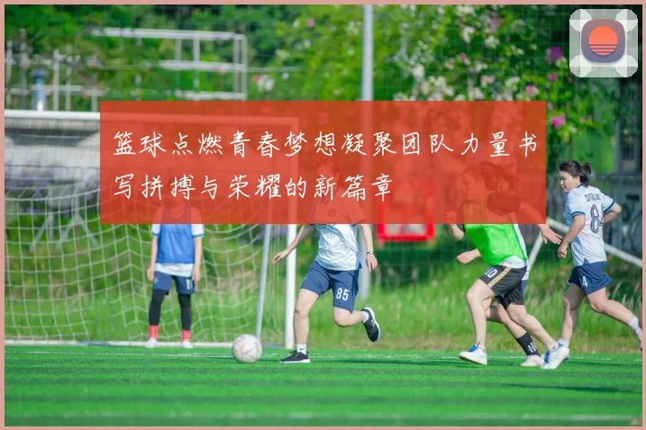 篮球点燃青春梦想凝聚团队力量书写拼搏与荣耀的新篇章