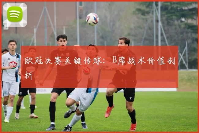 欧冠决赛关键传球：B席战术价值剖析