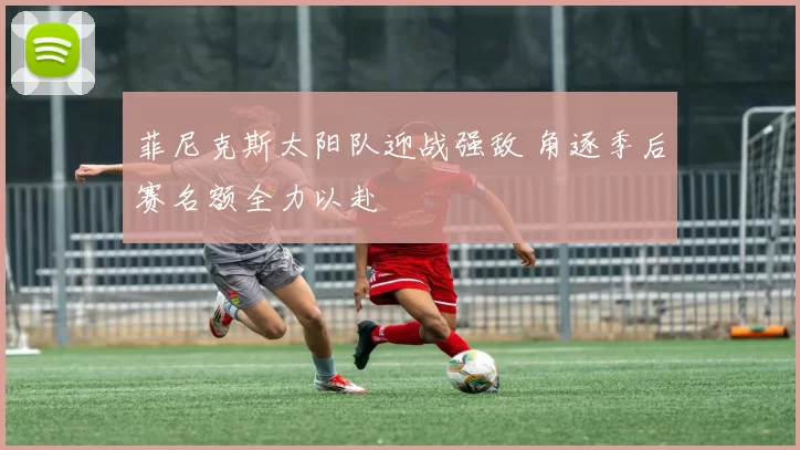 菲尼克斯太阳队迎战强敌 角逐季后赛名额全力以赴