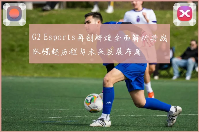 G2 Esports再创辉煌全面解析其战队崛起历程与未来发展布局