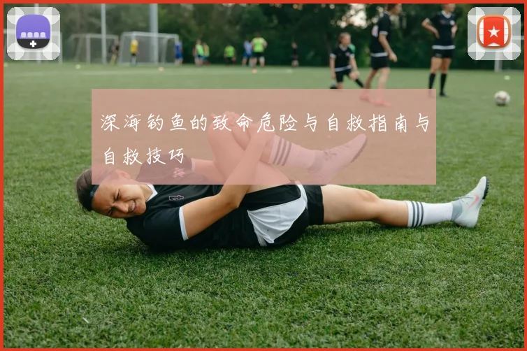 深海钓鱼的致命危险与自救指南与自救技巧
