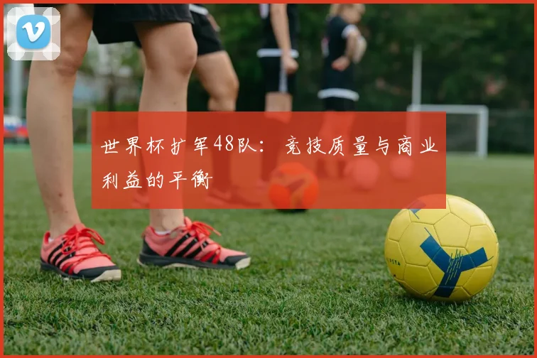 世界杯扩军48队：竞技质量与商业利益的平衡