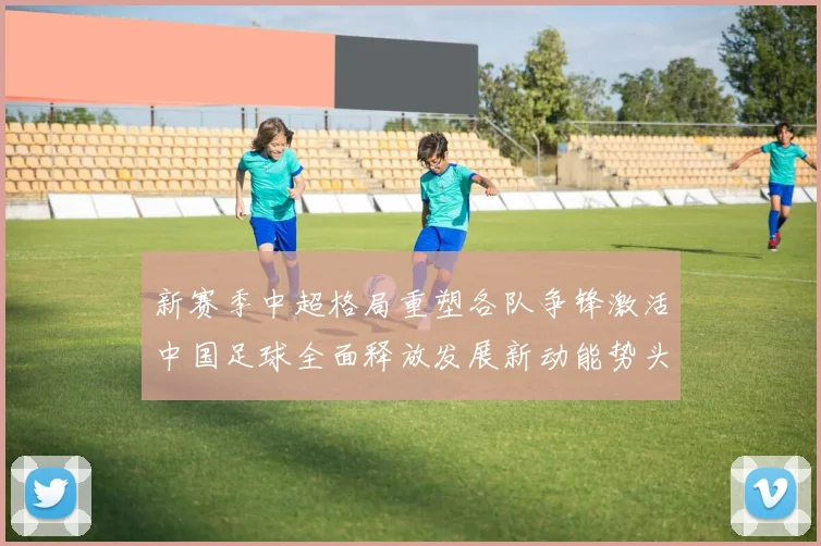 新赛季中超格局重塑各队争锋激活中国足球全面释放发展新动能势头