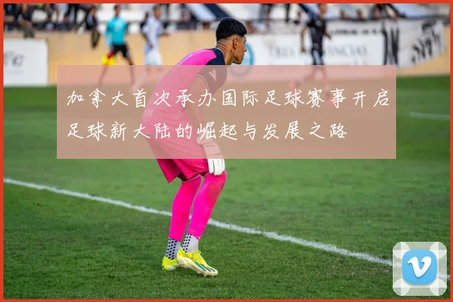加拿大首次承办国际足球赛事开启足球新大陆的崛起与发展之路