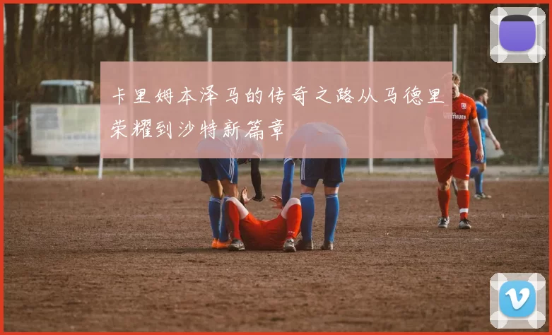 卡里姆本泽马的传奇之路从马德里荣耀到沙特新篇章