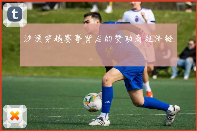 沙漠穿越赛事背后的赞助商经济链