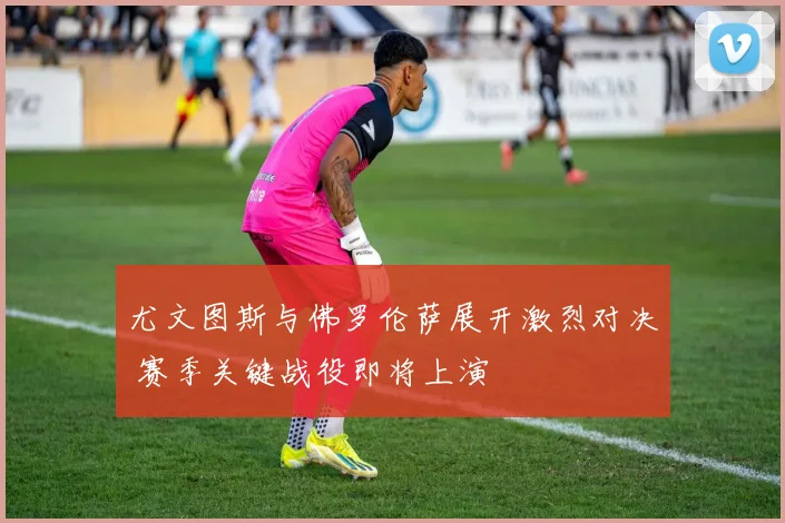 尤文图斯与佛罗伦萨展开激烈对决 赛季关键战役即将上演