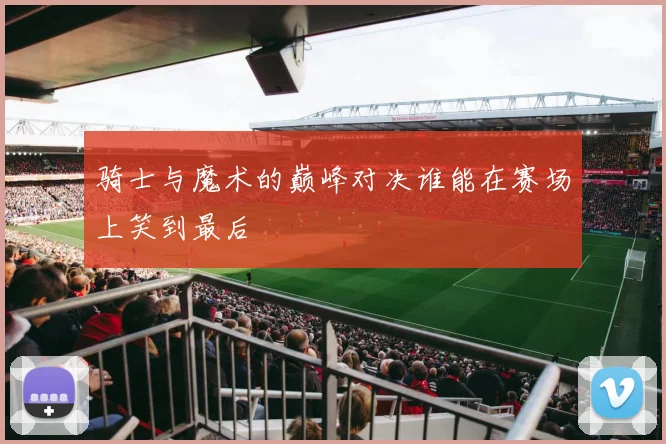 骑士与魔术的巅峰对决谁能在赛场上笑到最后